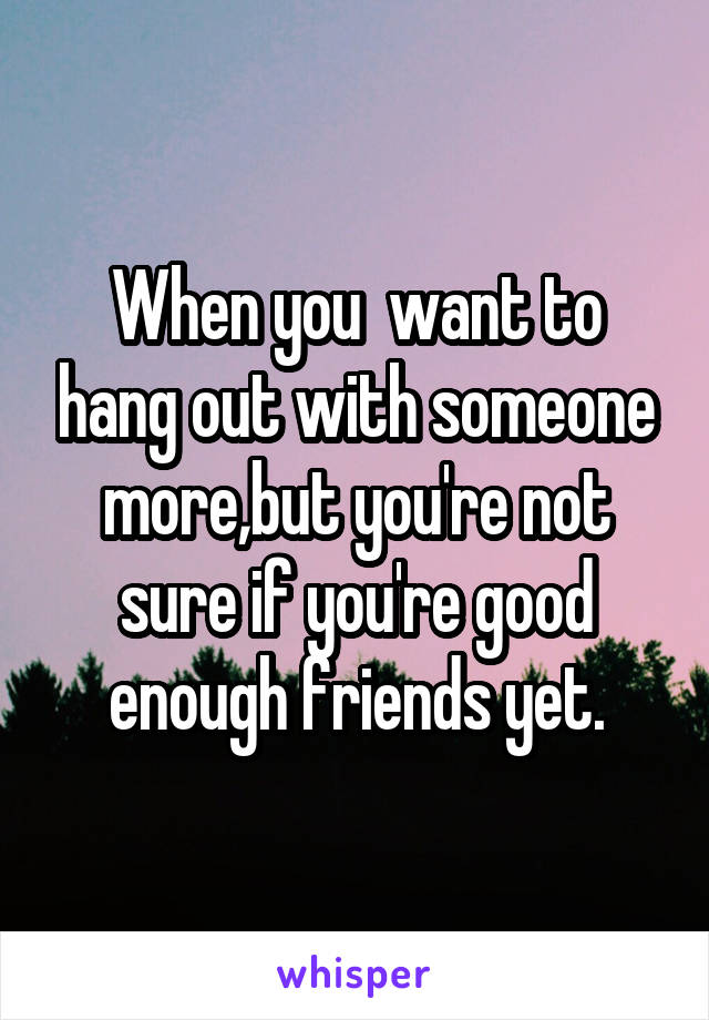 When you  want to hang out with someone more,but you're not sure if you're good enough friends yet.