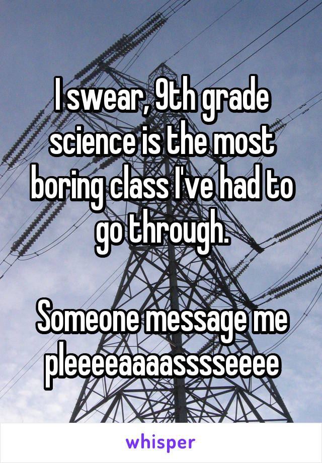 I swear, 9th grade science is the most boring class I've had to go through.

Someone message me pleeeeaaaasssseeee