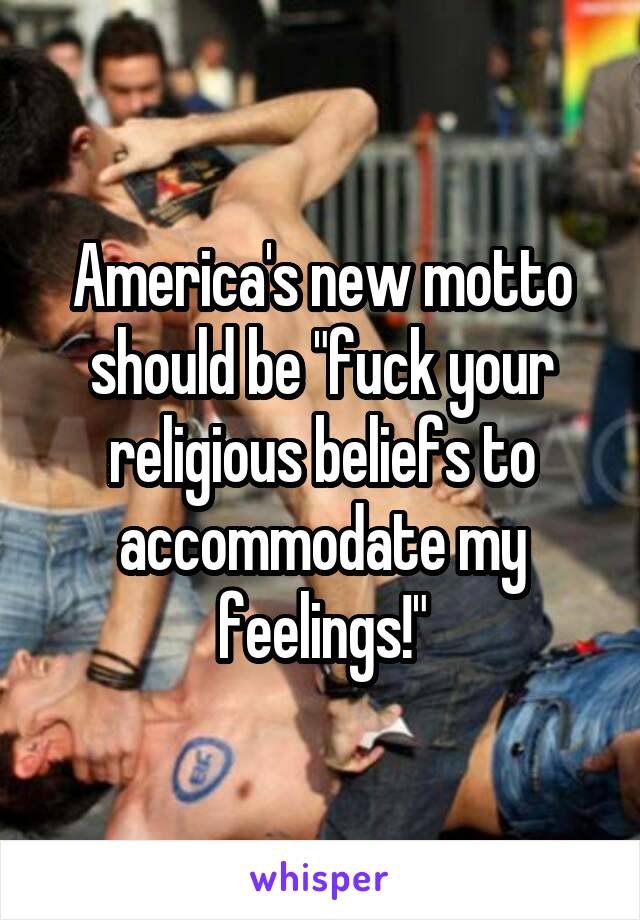 America's new motto should be "fuck your religious beliefs to accommodate my feelings!"