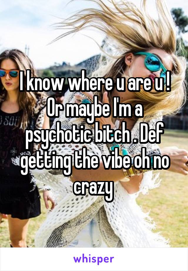 I know where u are u ! Or maybe I'm a psychotic bitch . Def getting the vibe oh no crazy 