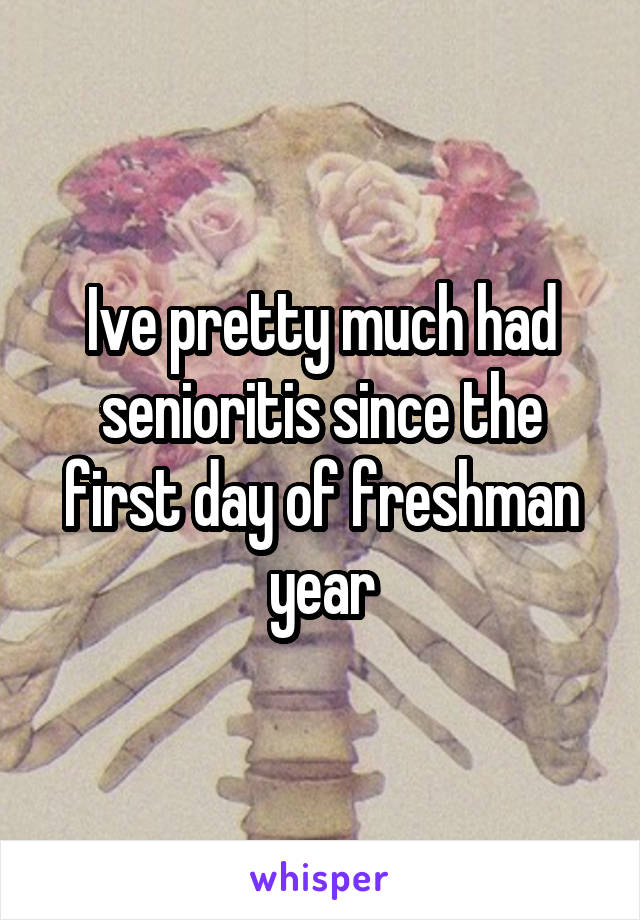 Ive pretty much had senioritis since the first day of freshman year