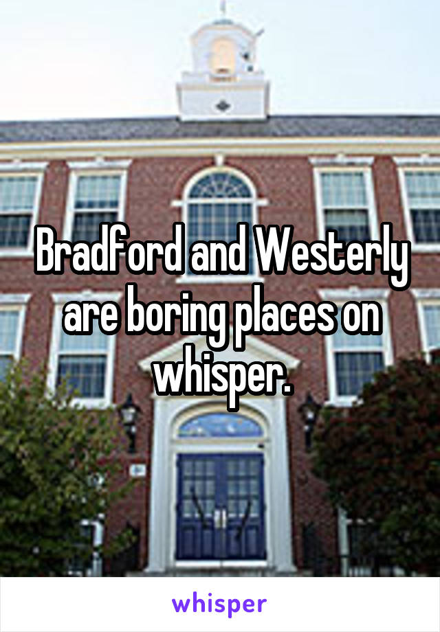 Bradford and Westerly are boring places on whisper.