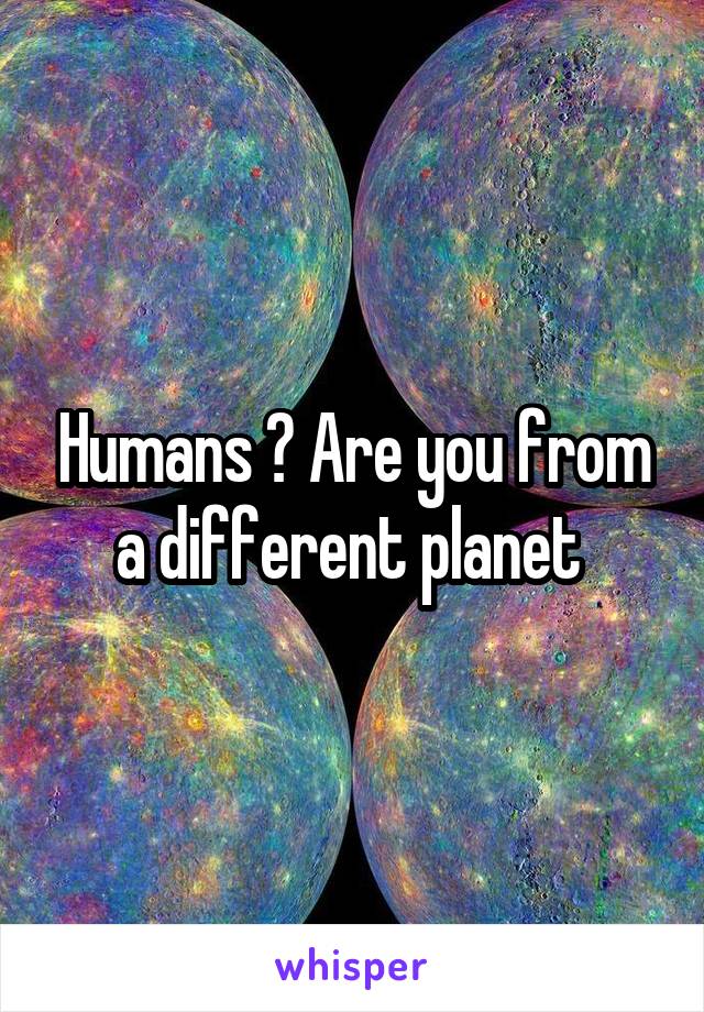 Humans ? Are you from a different planet 