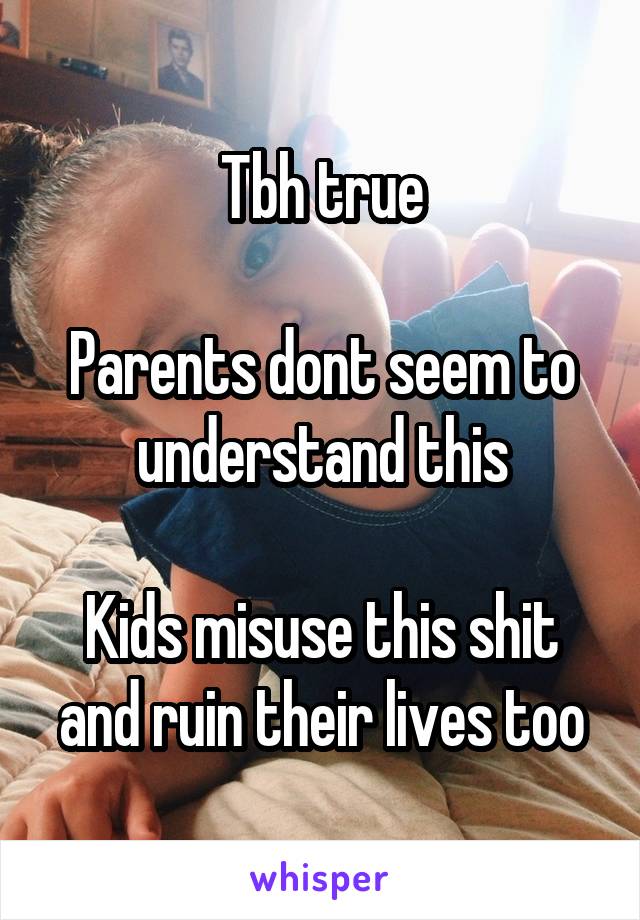 Tbh true

Parents dont seem to understand this

Kids misuse this shit and ruin their lives too