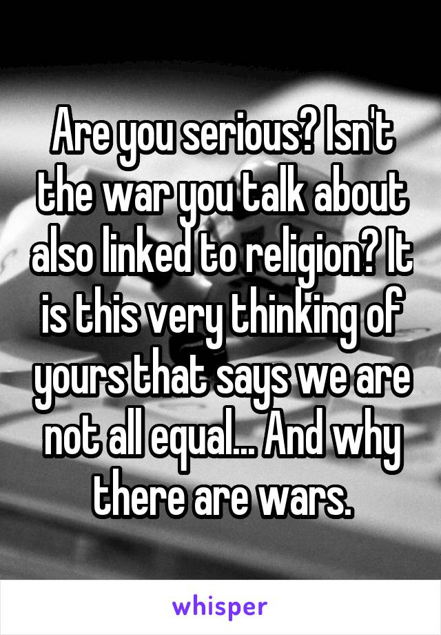 Are you serious? Isn't the war you talk about also linked to religion? It is this very thinking of yours that says we are not all equal... And why there are wars.