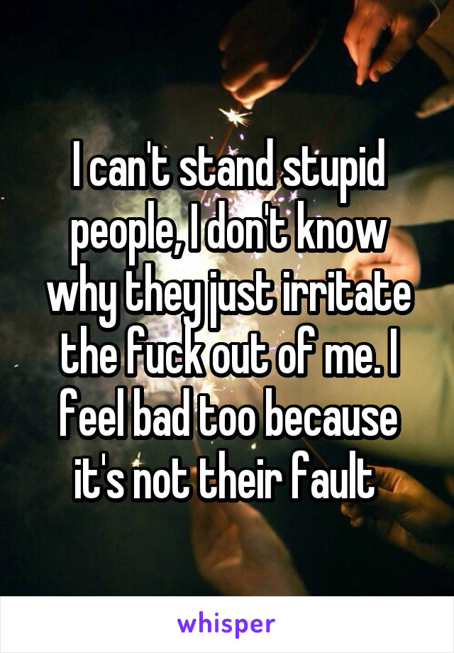 I can't stand stupid people, I don't know why they just irritate the fuck out of me. I feel bad too because it's not their fault 