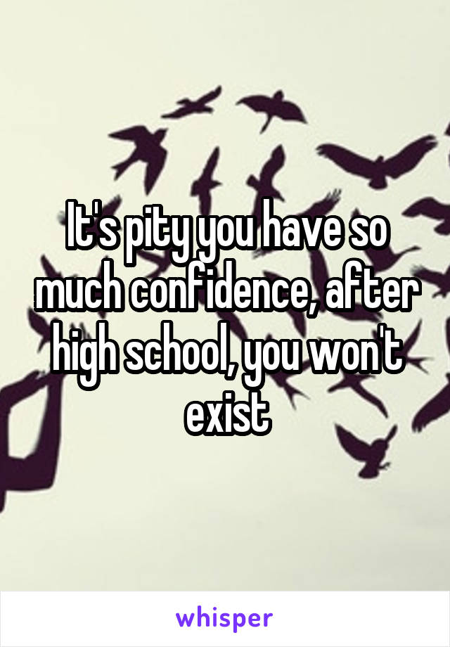 It's pity you have so much confidence, after high school, you won't exist