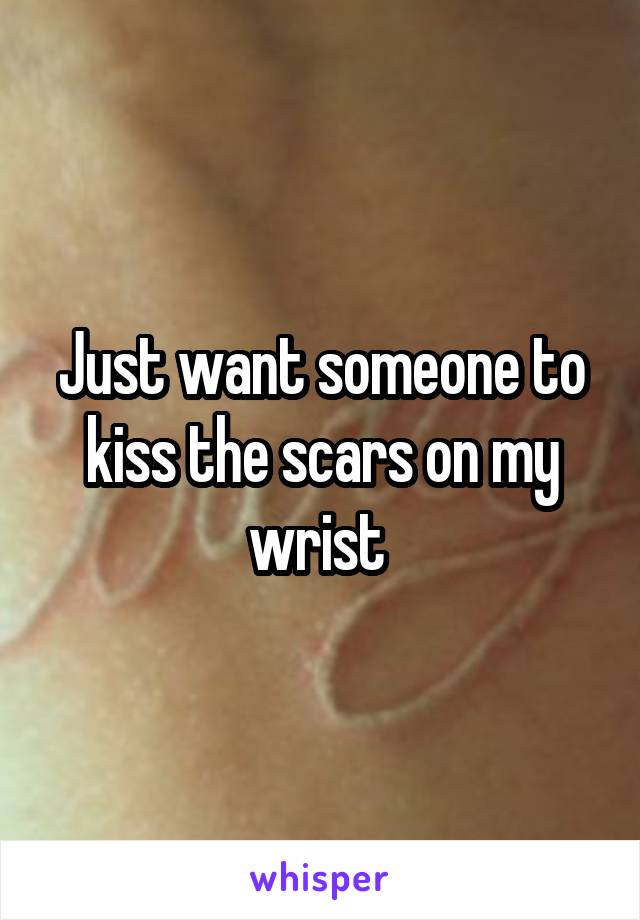 Just want someone to kiss the scars on my wrist 