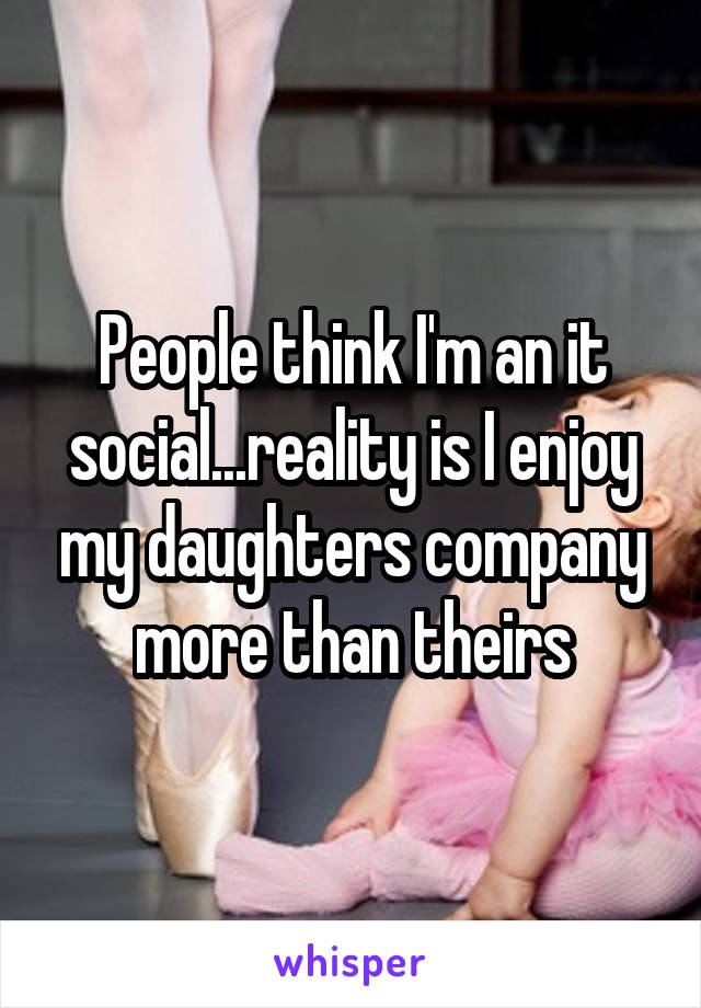 People think I'm an it social...reality is I enjoy my daughters company more than theirs