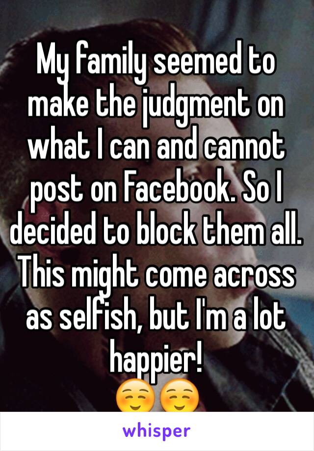 My family seemed to make the judgment on what I can and cannot post on Facebook. So I decided to block them all. This might come across as selfish, but I'm a lot happier!
☺️☺️