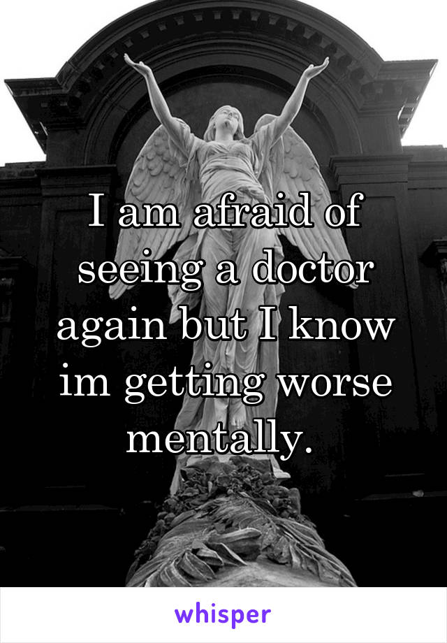 I am afraid of seeing a doctor again but I know im getting worse mentally. 