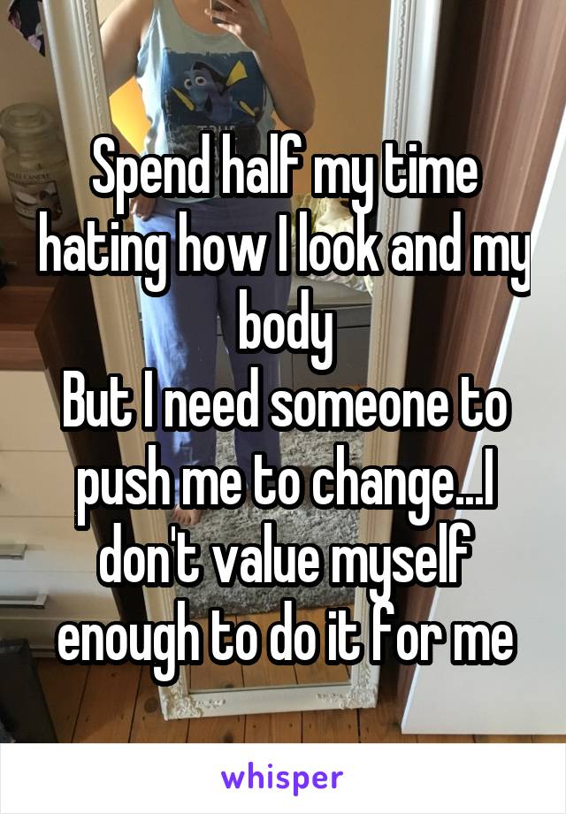 Spend half my time hating how I look and my body
But I need someone to push me to change...I don't value myself enough to do it for me