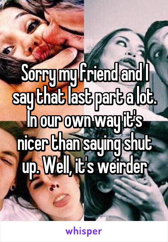 Sorry my friend and I say that last part a lot. In our own way it's nicer than saying shut up. Well, it's weirder