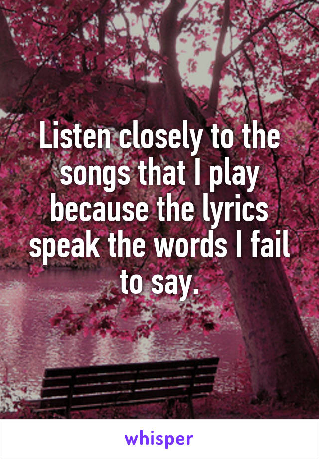 Listen closely to the songs that I play because the lyrics speak the words I fail to say.
