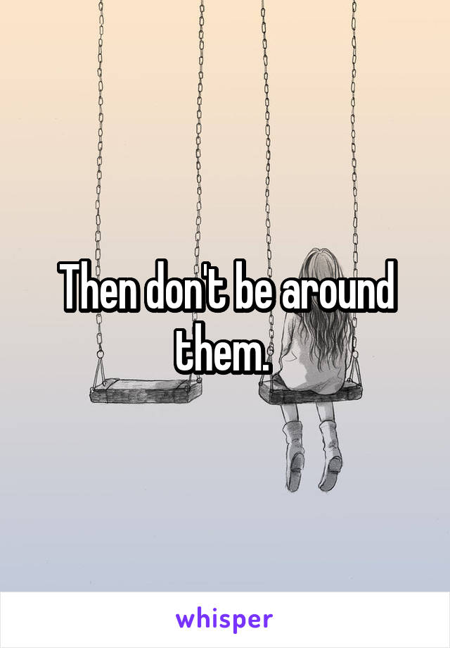 Then don't be around them. 