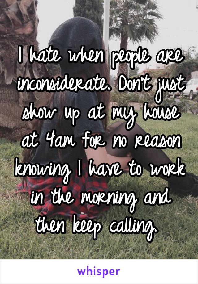 I hate when people are inconsiderate. Don't just show up at my house at 4am for no reason knowing I have to work in the morning and then keep calling. 