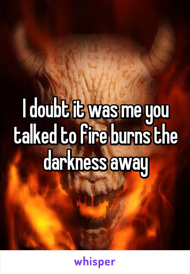 I doubt it was me you talked to fire burns the darkness away