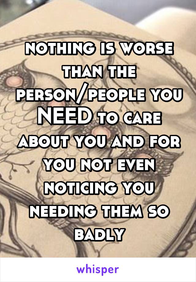 nothing is worse than the person/people you NEED to care about you and for you not even noticing you needing them so badly