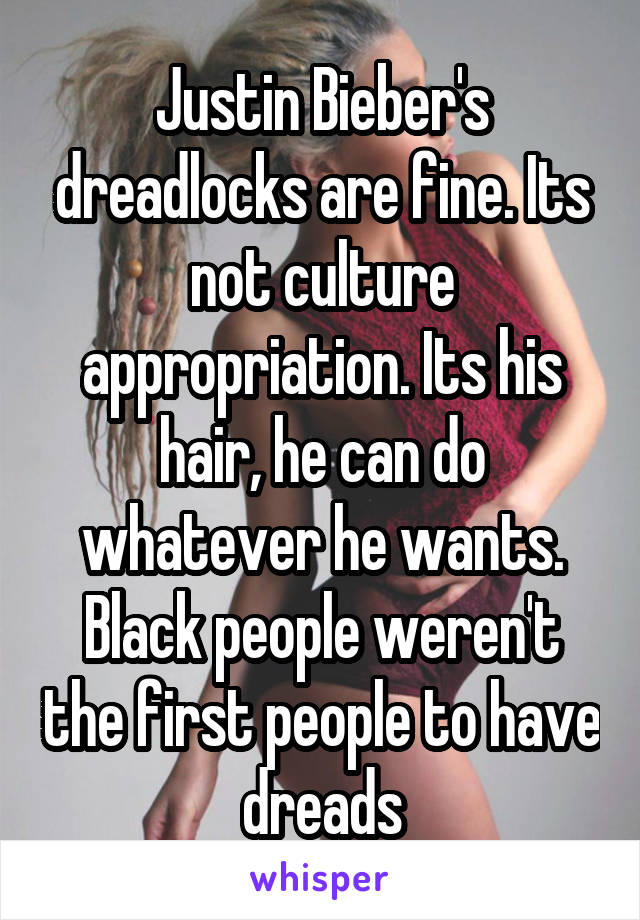 Justin Bieber's dreadlocks are fine. Its not culture appropriation. Its his hair, he can do whatever he wants. Black people weren't the first people to have dreads