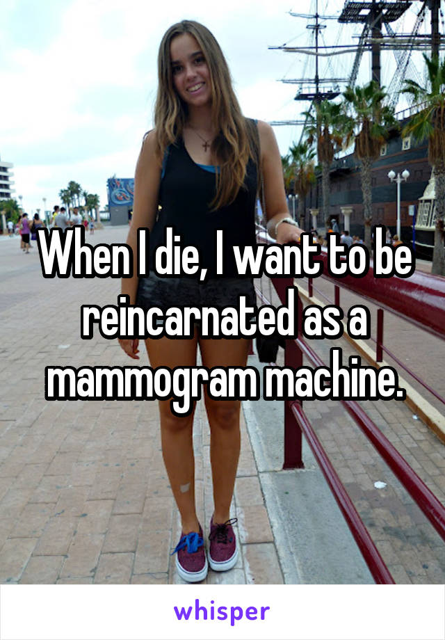 When I die, I want to be reincarnated as a mammogram machine.