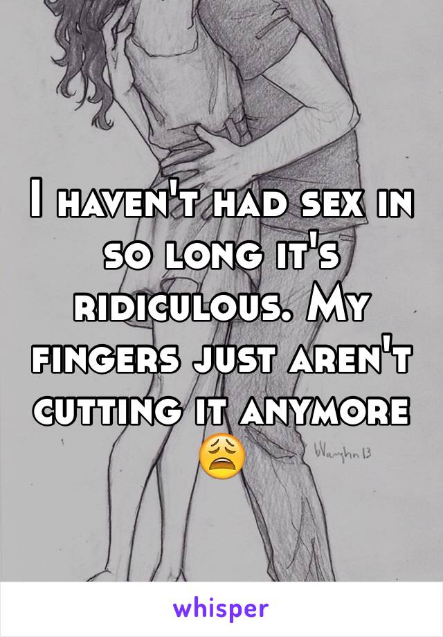 I haven't had sex in so long it's ridiculous. My fingers just aren't cutting it anymore 😩