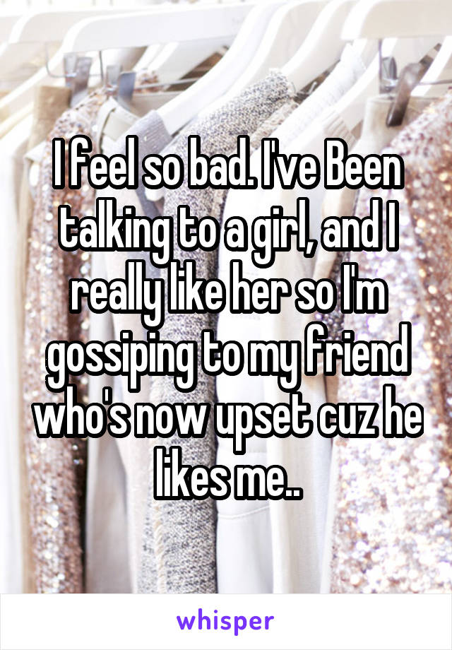 I feel so bad. I've Been talking to a girl, and I really like her so I'm gossiping to my friend who's now upset cuz he likes me..