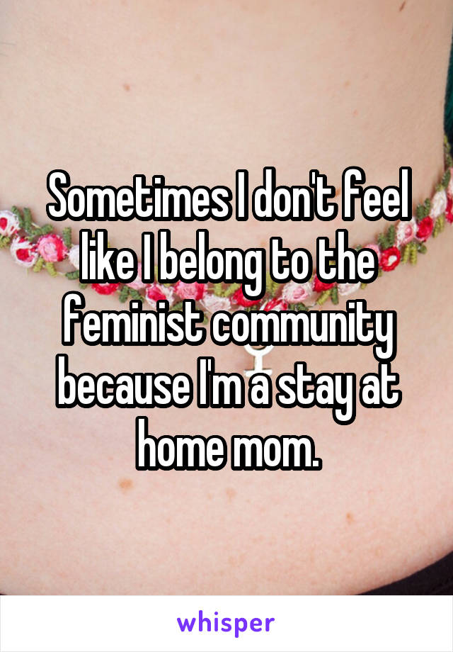 Sometimes I don't feel like I belong to the feminist community because I'm a stay at home mom.