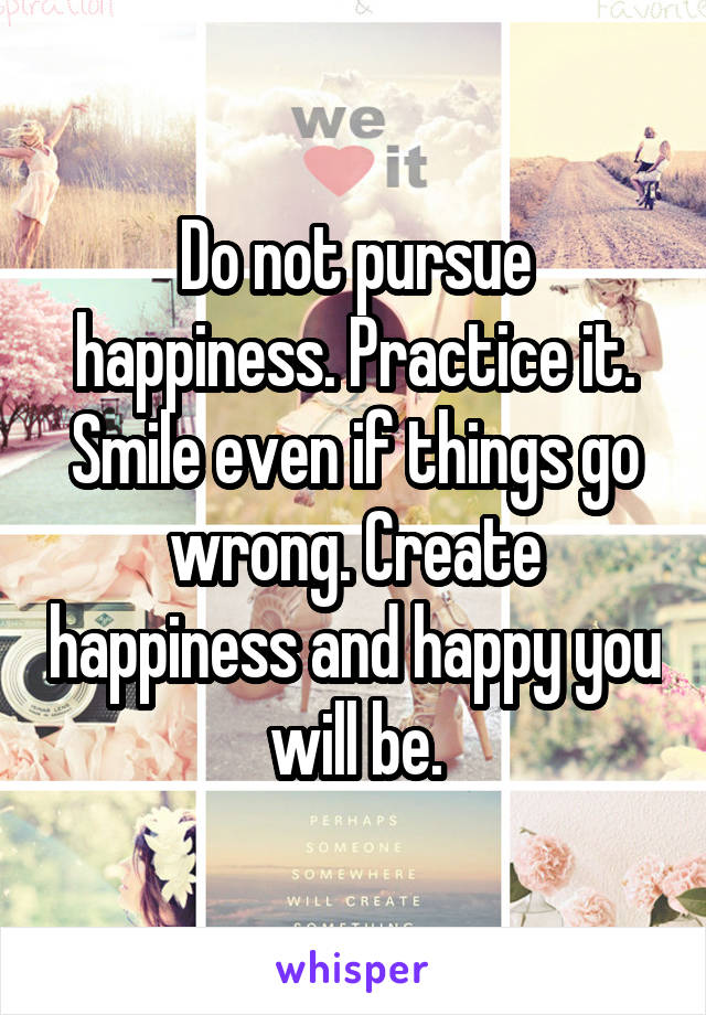 Do not pursue happiness. Practice it. Smile even if things go wrong. Create happiness and happy you will be.