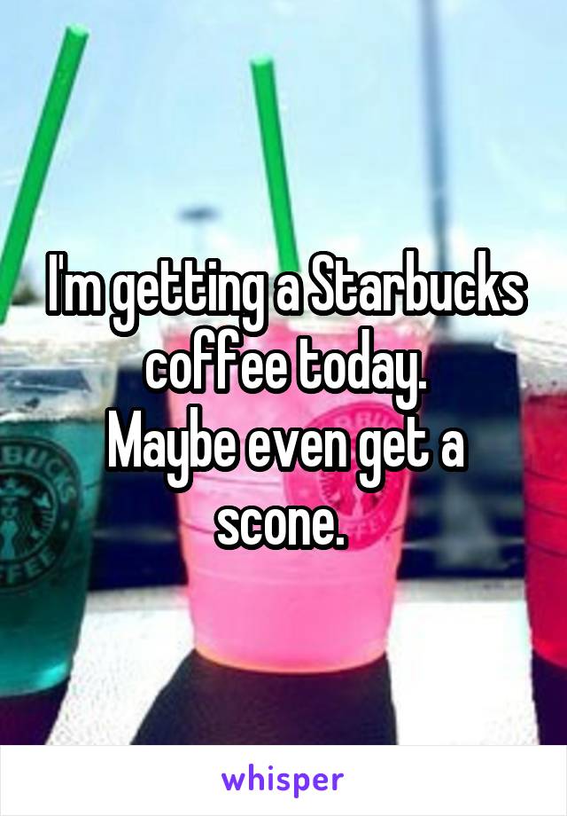 I'm getting a Starbucks coffee today.
Maybe even get a scone. 