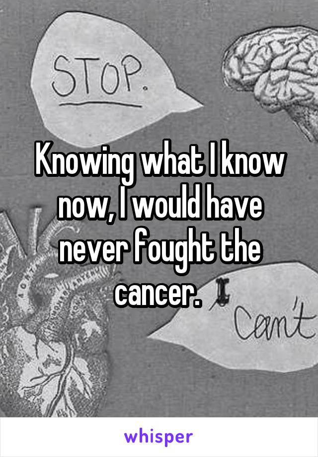 Knowing what I know now, I would have never fought the cancer. 