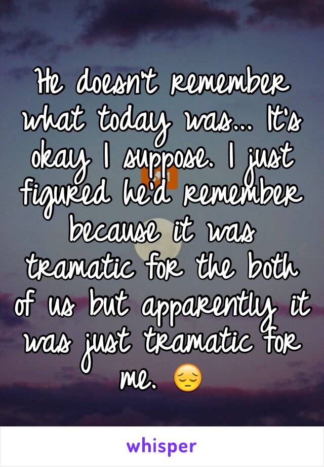 He doesn't remember what today was... It's okay I suppose. I just figured he'd remember because it was tramatic for the both of us but apparently it was just tramatic for me. 😔