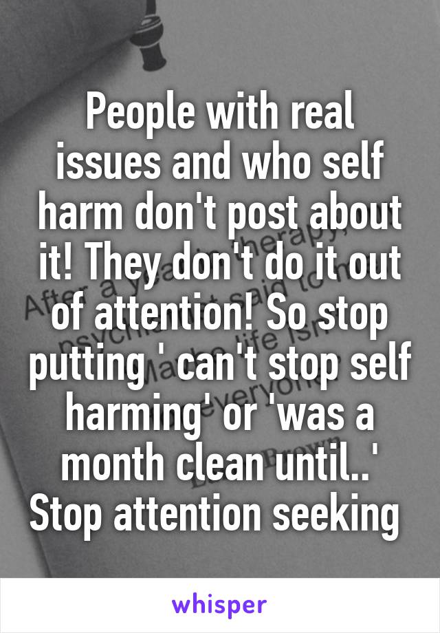 People with real issues and who self harm don't post about it! They don't do it out of attention! So stop putting ' can't stop self harming' or 'was a month clean until..' Stop attention seeking 