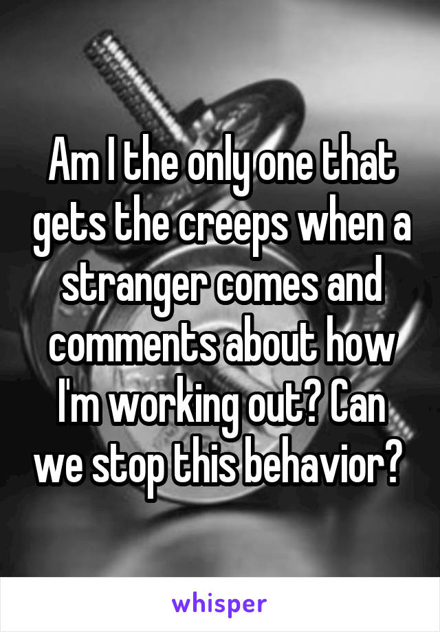 Am I the only one that gets the creeps when a stranger comes and comments about how I'm working out? Can we stop this behavior? 