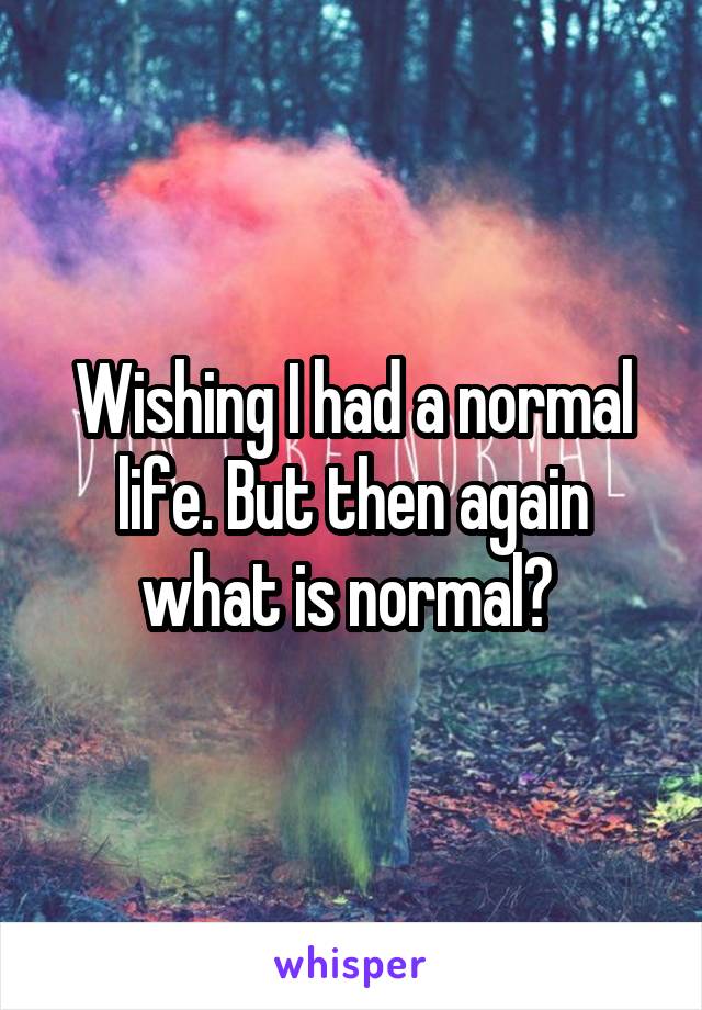 Wishing I had a normal life. But then again what is normal? 