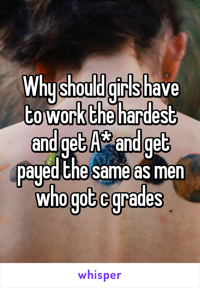 Why should girls have to work the hardest and get A* and get payed the same as men who got c grades 