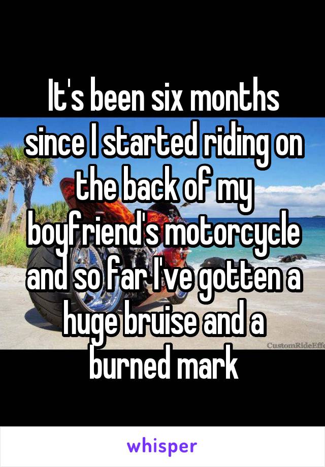 It's been six months since I started riding on the back of my boyfriend's motorcycle and so far I've gotten a huge bruise and a burned mark