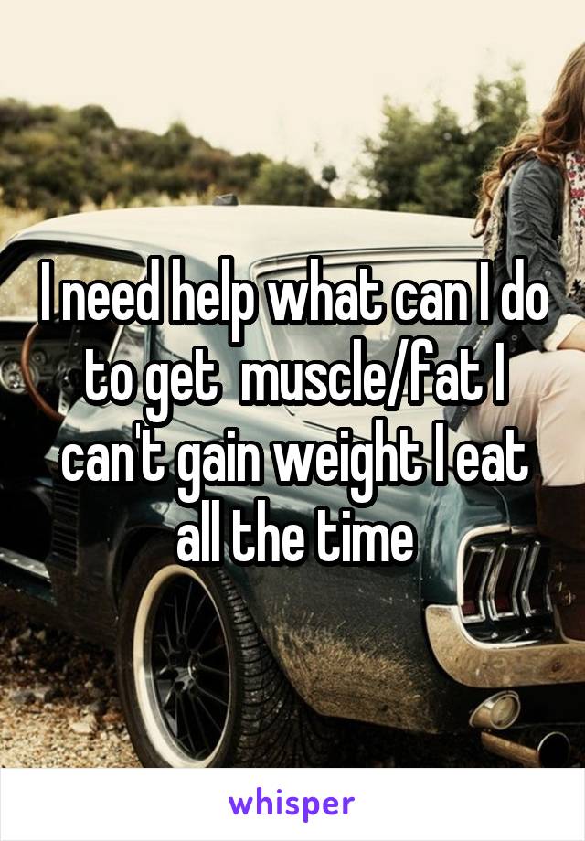 I need help what can I do to get  muscle/fat I can't gain weight I eat all the time