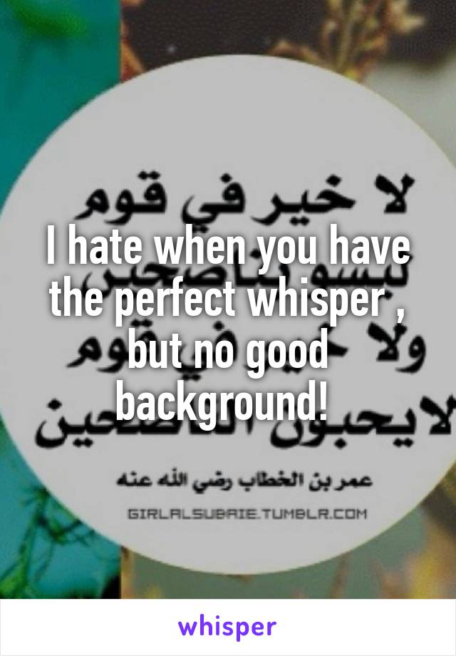 I hate when you have the perfect whisper , but no good background! 