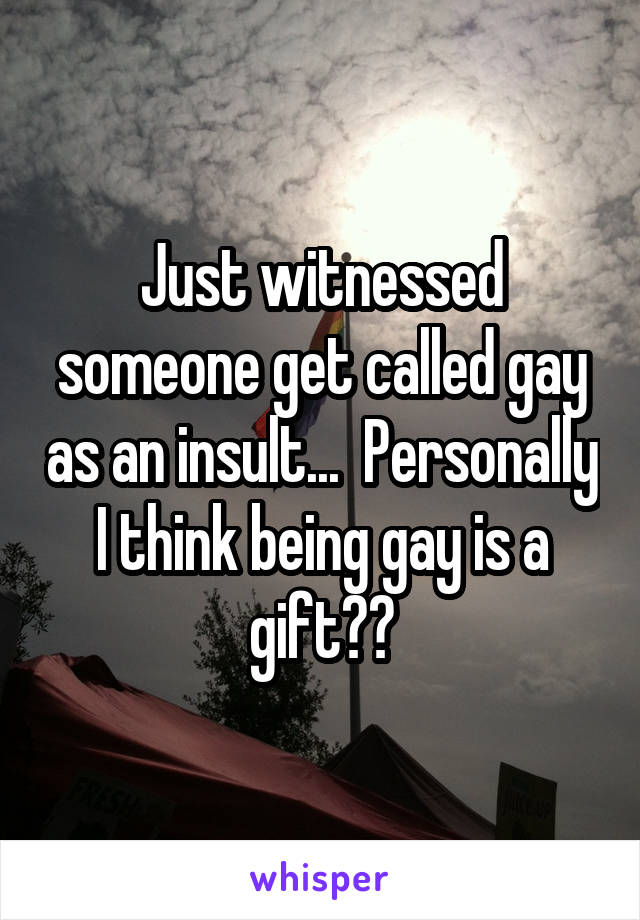 Just witnessed someone get called gay as an insult...  Personally I think being gay is a gift??