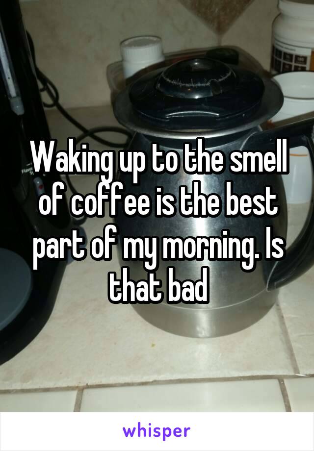 Waking up to the smell of coffee is the best part of my morning. Is that bad