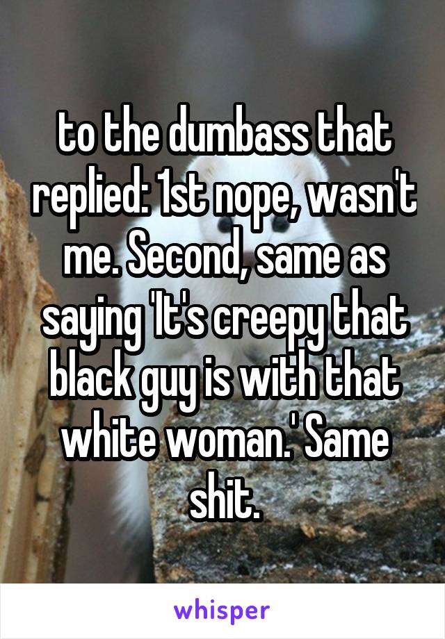 to the dumbass that replied: 1st nope, wasn't me. Second, same as saying 'It's creepy that black guy is with that white woman.' Same shit.