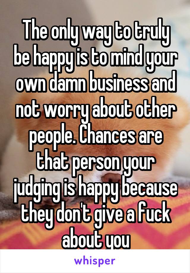 The only way to truly be happy is to mind your own damn business and not worry about other people. Chances are that person your judging is happy because they don't give a fuck about you