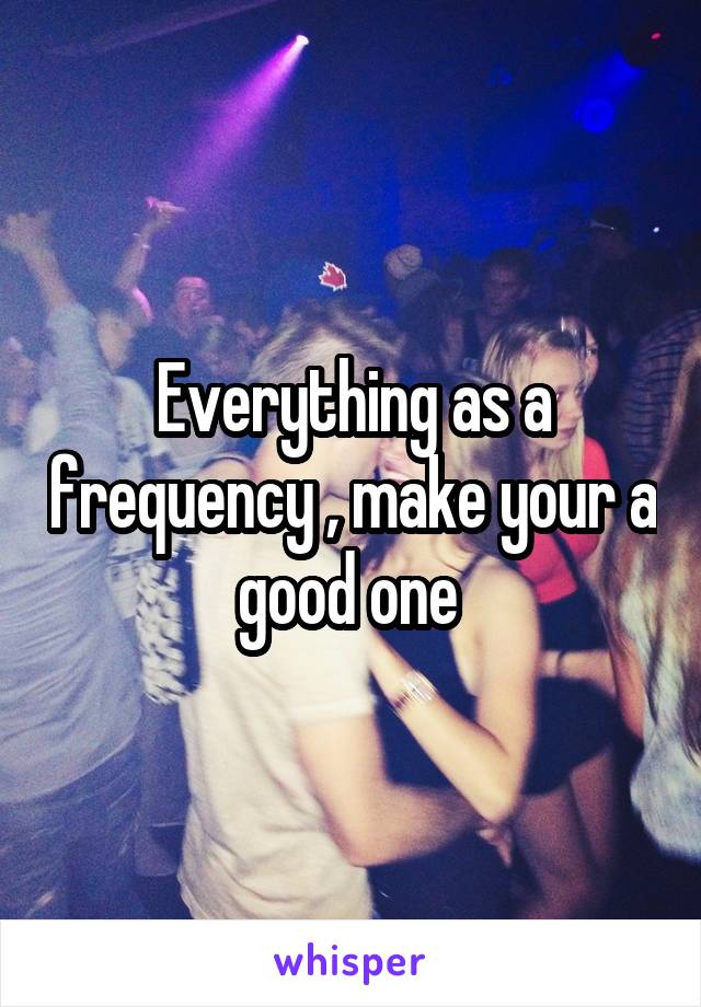 Everything as a frequency , make your a good one 