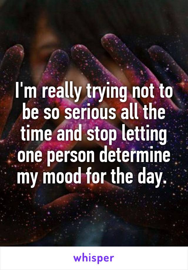 I'm really trying not to be so serious all the time and stop letting one person determine my mood for the day. 