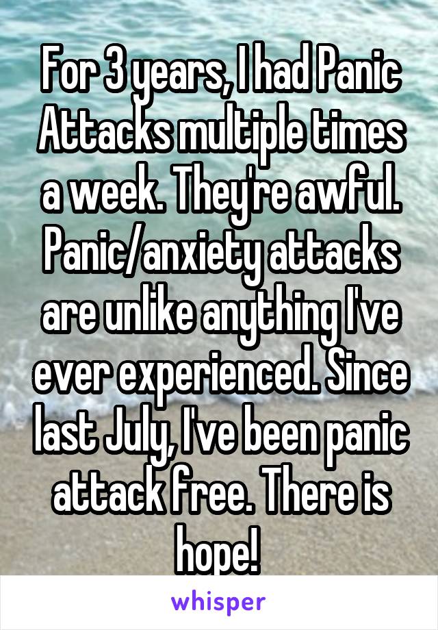 For 3 years, I had Panic Attacks multiple times a week. They're awful. Panic/anxiety attacks are unlike anything I've ever experienced. Since last July, I've been panic attack free. There is hope! 