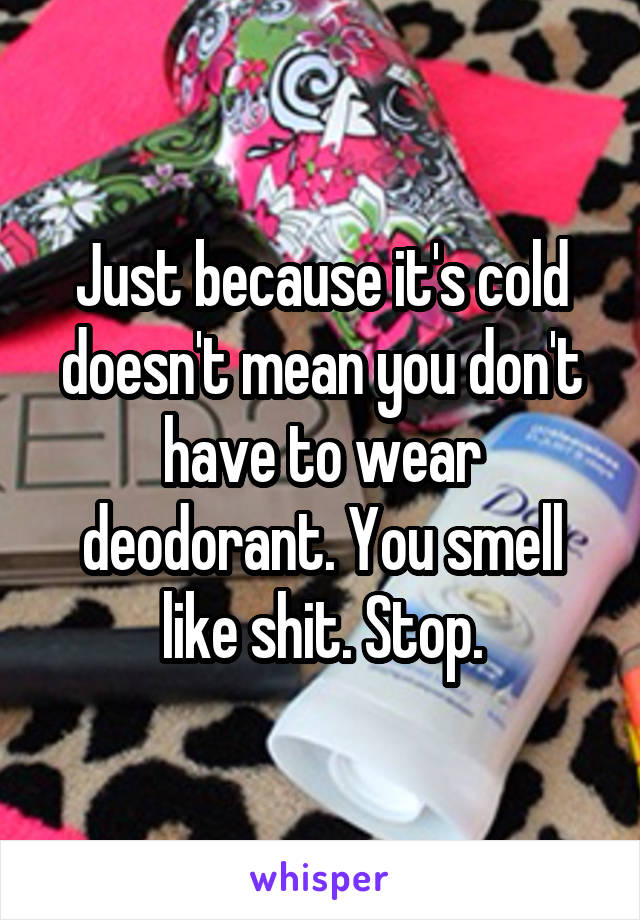 Just because it's cold doesn't mean you don't have to wear deodorant. You smell like shit. Stop.