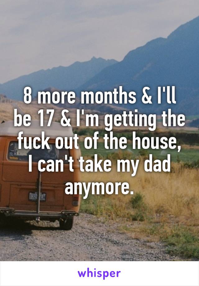 8 more months & I'll be 17 & I'm getting the fuck out of the house, I can't take my dad anymore.