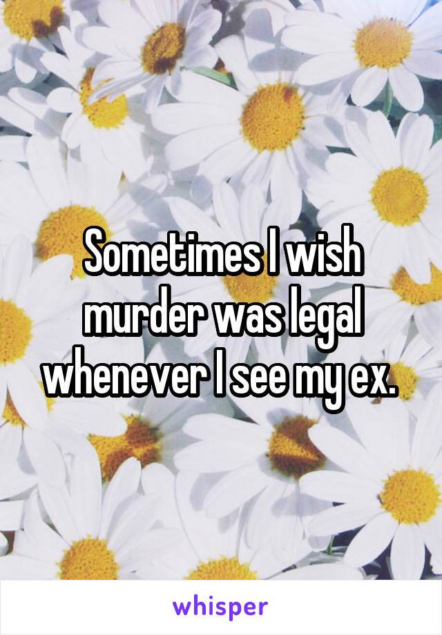 Sometimes I wish murder was legal whenever I see my ex. 