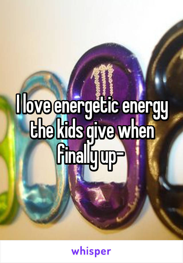 I love energetic energy the kids give when finally up- 