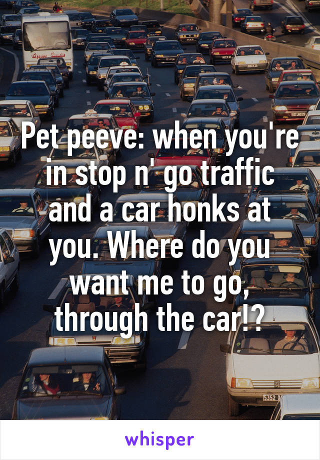 Pet peeve: when you're in stop n' go traffic and a car honks at you. Where do you want me to go, through the car!?